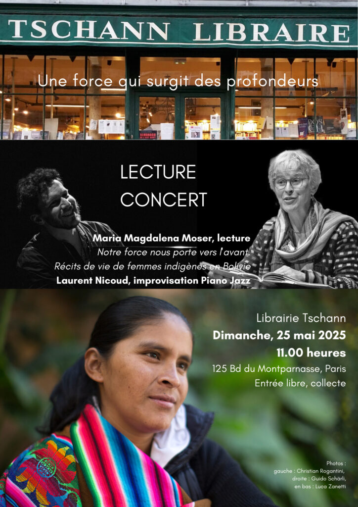 Lecture Concert à là Librairie Tschann

Dimanche, 25 mai 2025
11.00 heures
125 Bd du Montparnasse, Paris
Entrée libre, collecte

Maria Magdalena Moser, lecture
Laurent Nicoud, improvisation Piano Jazz

Notre force nous porte vers l'avant. Récits de vie de femmes indigènes en Bolivie

Maria Magdalena Moser lira des extraits traduits de son livre Unsere Kraft trägt uns voran (Wolfbach 2022) - soit Nuestra Fuerza para salir adelante (Kipus 2023) - et Laurent Nicoud répondra au piano en improvisant sur les ambiances évoquées. 